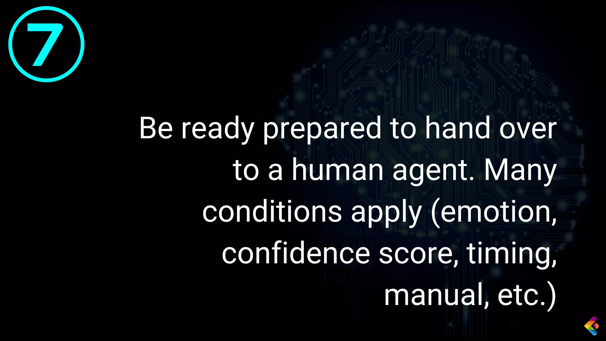Be ready prepared to hand over
to a human agent. Many
conditions apply (emotion,
confidence score, timing,
manual, etc.)
7
 
