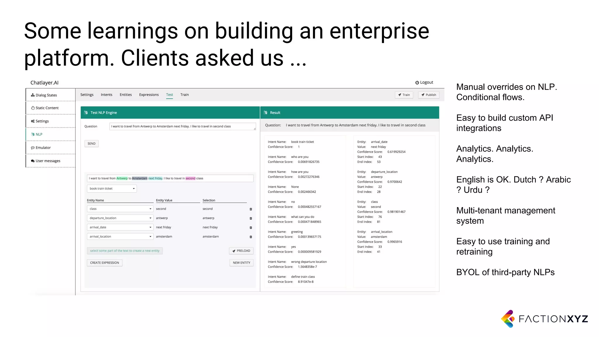 Some learnings on building an enterprise
platform. Clients asked us ...
Manual overrides on NLP.
Conditional flows.
Easy to build custom API
integrations
Analytics. Analytics.
Analytics.
English is OK. Dutch ? Arabic
? Urdu ?
Multi-tenant management
system
Easy to use training and
retraining
BYOL of third-party NLPs
 