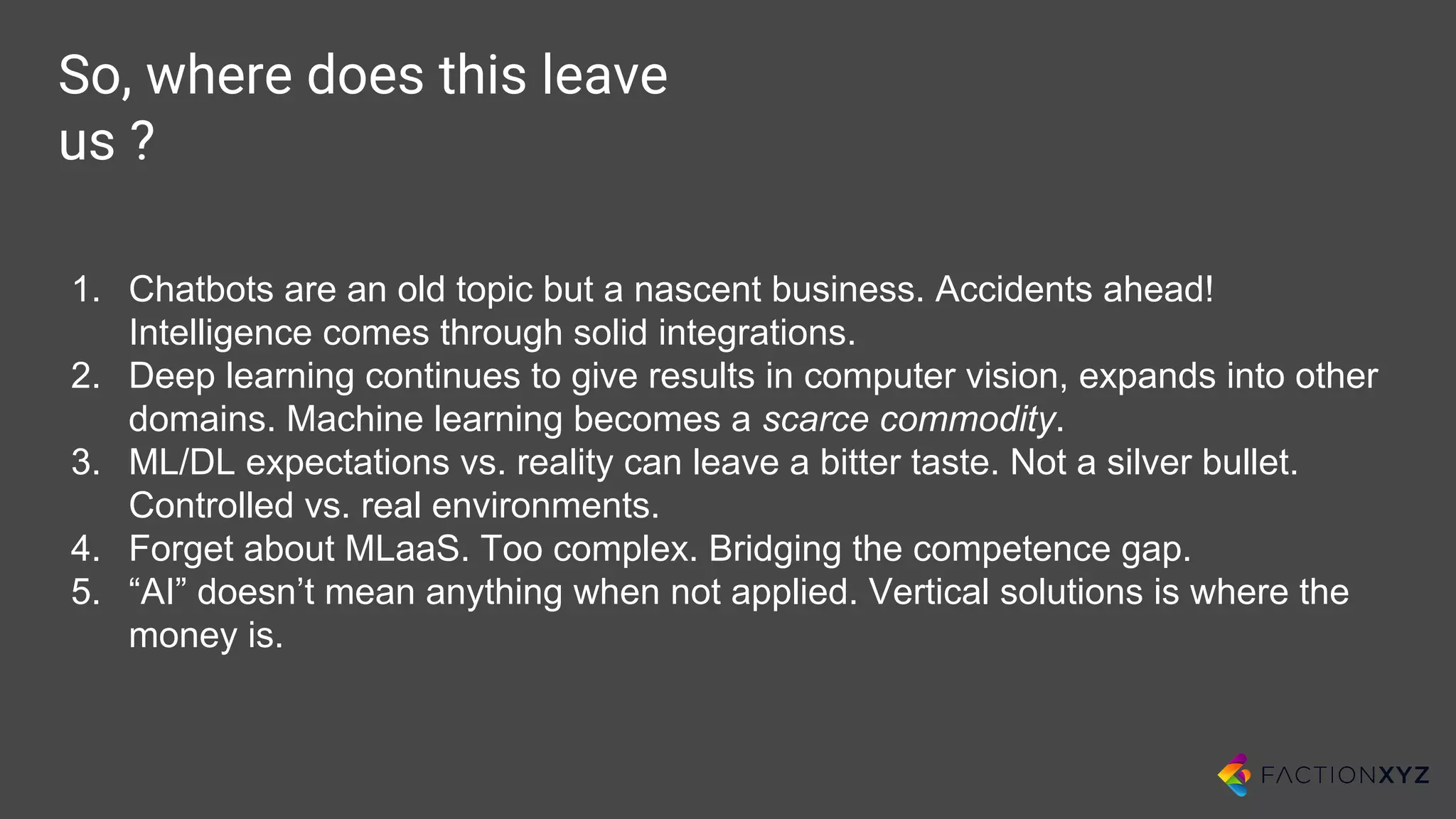 So, where does this leave
us ?
1. Chatbots are an old topic but a nascent business. Accidents ahead!
Intelligence comes through solid integrations.
2. Deep learning continues to give results in computer vision, expands into other
domains. Machine learning becomes a scarce commodity.
3. ML/DL expectations vs. reality can leave a bitter taste. Not a silver bullet.
Controlled vs. real environments.
4. Forget about MLaaS. Too complex. Bridging the competence gap.
5. “AI” doesn’t mean anything when not applied. Vertical solutions is where the
money is.
 