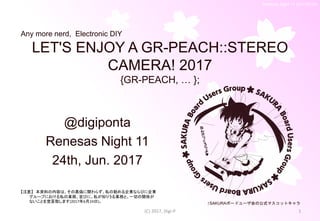 Renesas Night 11 (2017/6/24)
LET'S ENJOY A GR-PEACH::STEREO
CAMERA! 2017
{GR-PEACH, … };
@digiponta
Renesas Night 11
24th, Jun. 2017
(C) 2017, Digi-P 1
↑SAKURAボードユーザ会の公式マスコットキャラ
Any more nerd, Electronic DIY
【注意】 本資料の内容は、その真偽に関わらず、私の勤める企業ならびに企業
グループにおける私の業務、並びに、私が知りうる業務と、一切の関係が
ないことを宣言致します(2017年6月24日)。
 