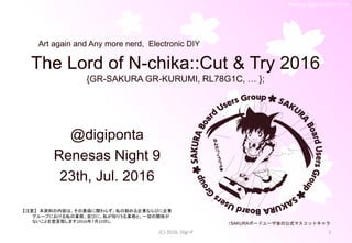 Renesas Night 8 (2015/12/19)
The Lord of N-chika::Cut & Try 2016
{GR-SAKURA GR-KURUMI, RL78G1C, … };
@digiponta
Renesas Night 9
23th, Jul. 2016
(C) 2016, Digi-P 1
↑SAKURAボードユーザ会の公式マスコットキャラ
Art again and Any more nerd, Electronic DIY
【注意】 本資料の内容は、その真偽に関わらず、私の勤める企業ならびに企業
グループにおける私の業務、並びに、私が知りうる業務と、一切の関係が
ないことを宣言致します(2016年7月23日)。
 
