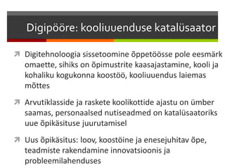 Digipööre: kooliuuenduse katalüsaator
 Digitehnoloogia sissetoomine õppetöösse pole eesmärk
omaette, sihiks on õpimustrite kaasajastamine, kooli ja
kohaliku kogukonna koostöö, kooliuuendus laiemas
mõttes
 Arvutiklasside ja raskete koolikottide ajastu on ümber
saamas, personaalsed nutiseadmed on katalüsaatoriks
uue õpikäsituse juurutamisel
 Uus õpikäsitus: loov, koostöine ja enesejuhitav õpe,
teadmiste rakendamine innovatsioonis ja
probleemilahenduses
 