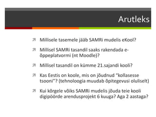 Arutleks
 Millisele tasemele jääb SAMRi mudelis eKool?
 Millisel SAMRi tasandil saaks rakendada e-
õppeplatvormi (nt Moodle)?
 Millisel tasandil on kümme 21.sajandi kooli?
 Kas Eestis on koole, mis on jõudnud “kollasesse
tsooni”? (tehnoloogia muudab õpitegevusi oluliselt)
 Kui kõrgele võiks SAMRi mudelis jõuda teie kooli
digipöörde arendusprojekt 6 kuuga? Aga 2 aastaga?
 