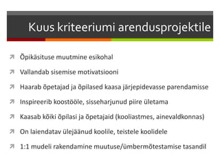 Kuus kriteeriumi arendusprojektile
 Õpikäsituse muutmine esikohal
 Vallandab sisemise motivatsiooni
 Haarab õpetajad ja õpilased kaasa järjepidevasse parendamisse
 Inspireerib koostööle, sisseharjunud piire ületama
 Kaasab kõiki õpilasi ja õpetajaid (kooliastmes, ainevaldkonnas)
 On laiendatav ülejäänud koolile, teistele koolidele
 1:1 mudeli rakendamine muutuse/ümbermõtestamise tasandil
 