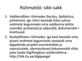 Rühmatöö: sikk-sakk
1. Valdkondlikes rühmades (taristu, õpikäsitus,
juhtimine): iga rühm koostab Gdoc juhise
andmete kogumiseks oma valdkonna kohta:
sisendid, protsessid ja väljundid, dokumendid +
küsitlused
2. Koolipõhistes rühmades: iga kool koostab oma
plaani andmete kogumiseks vastavalt oma
digipöörde projekti eesmärkidele ja
saavutustele, olemasolevad dokumendid võite
juba lisada DigiPeeglisse asitõenditena:
http://htk.tlu.ee/digipeegel
 