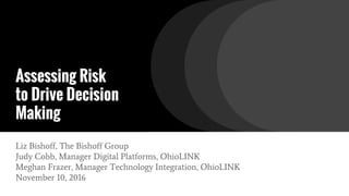 Assessing Risk
to Drive Decision
Making
Liz Bishoff, The Bishoff Group
Judy Cobb, Manager Digital Platforms, OhioLINK
Meghan Frazer, Manager Technology Integration, OhioLINK
November 10, 2016
 