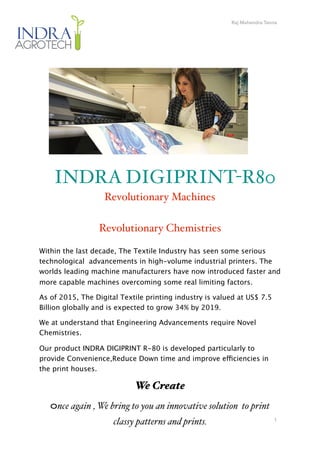 Raj Mahendra Tanna
1
INDRA DIGIPRINT-R80
Revolutionary Machines
Revolutionary Chemistries
Within the last decade, The Textile Industry has seen some serious
technological advancements in high-volume industrial printers. The
worlds leading machine manufacturers have now introduced faster and
more capable machines overcoming some real limiting factors.
As of 2015, The Digital Textile printing industry is valued at US$ 7.5
Billion globally and is expected to grow 34% by 2019.
We at understand that Engineering Advancements require Novel
Chemistries.
Our product INDRA DIGIPRINT R-80 is developed particularly to
provide Convenience,Reduce Down time and improve efficiencies in
the print houses.
We Create
Once again , We bring to you an innovative solution to print
classy patterns and prints.
 