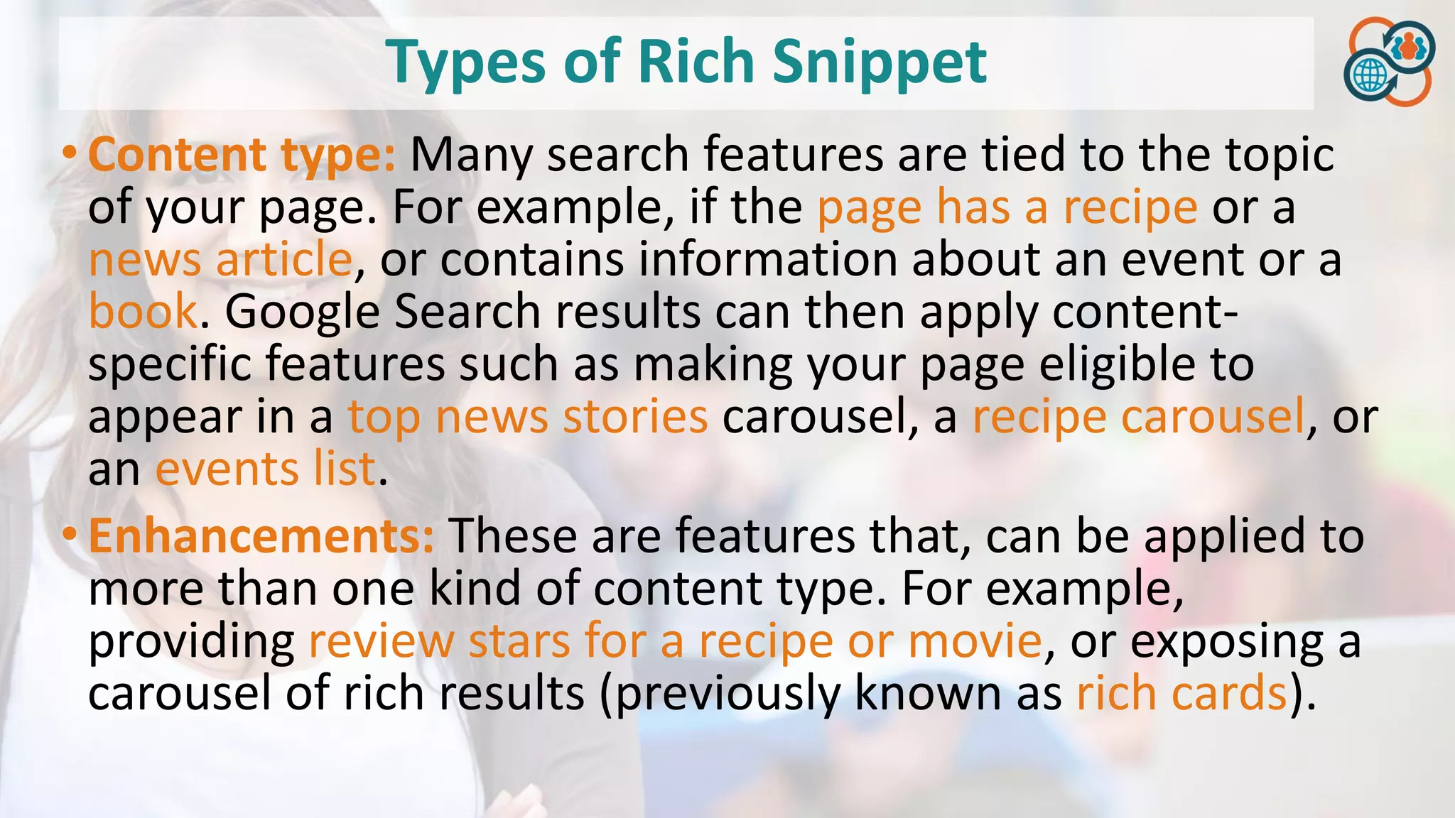 Types of Rich Snippet
•Content type: Many search features are tied to the topic
of your page. For example, if the page has a recipe or a
news article, or contains information about an event or a
book. Google Search results can then apply content-
specific features such as making your page eligible to
appear in a top news stories carousel, a recipe carousel, or
an events list.
•Enhancements: These are features that, can be applied to
more than one kind of content type. For example,
providing review stars for a recipe or movie, or exposing a
carousel of rich results (previously known as rich cards).
 
