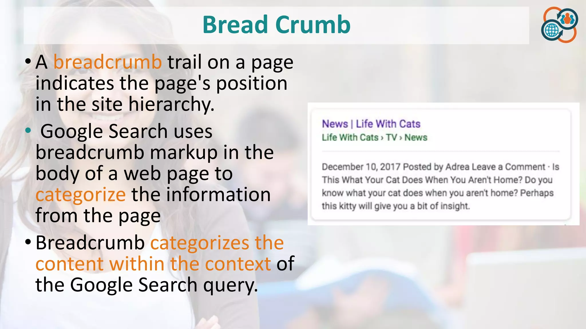 Bread Crumb
•A breadcrumb trail on a page
indicates the page's position
in the site hierarchy.
• Google Search uses
breadcrumb markup in the
body of a web page to
categorize the information
from the page
•Breadcrumb categorizes the
content within the context of
the Google Search query.
 