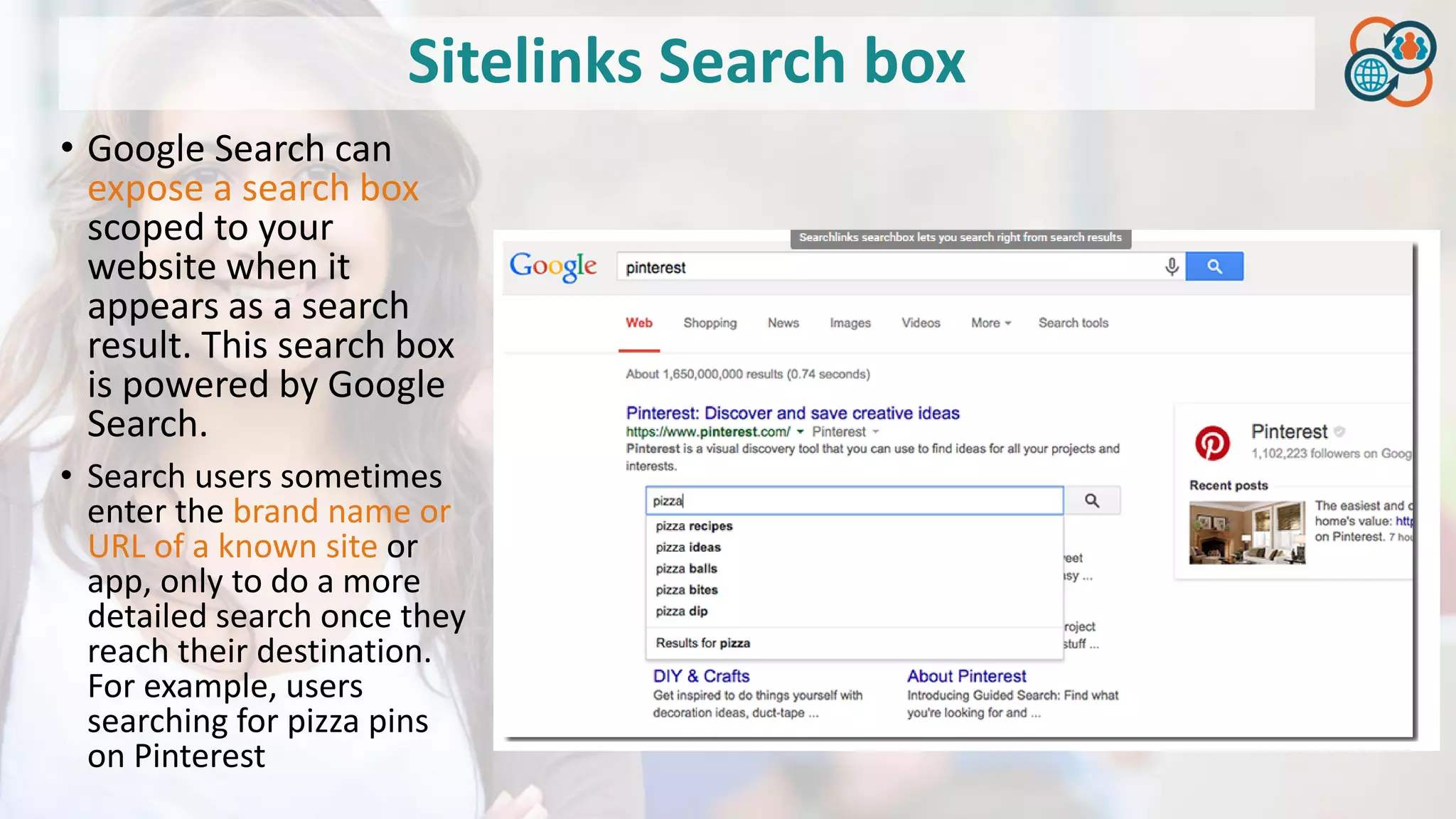 Sitelinks Search box
• Google Search can
expose a search box
scoped to your
website when it
appears as a search
result. This search box
is powered by Google
Search.
• Search users sometimes
enter the brand name or
URL of a known site or
app, only to do a more
detailed search once they
reach their destination.
For example, users
searching for pizza pins
on Pinterest
 