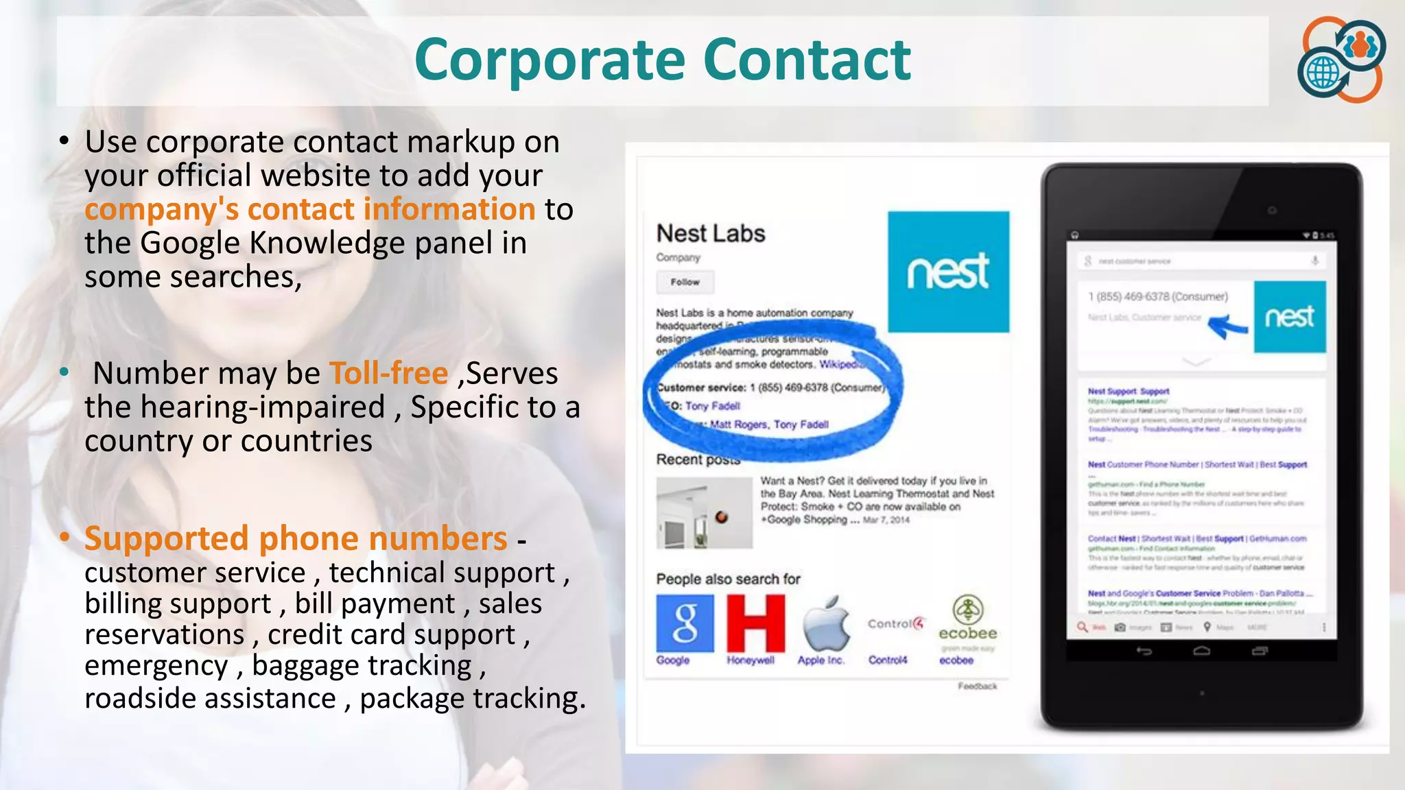Corporate Contact
• Use corporate contact markup on
your official website to add your
company's contact information to
the Google Knowledge panel in
some searches,
• Number may be Toll-free ,Serves
the hearing-impaired , Specific to a
country or countries
• Supported phone numbers -
customer service , technical support ,
billing support , bill payment , sales
reservations , credit card support ,
emergency , baggage tracking ,
roadside assistance , package tracking.
 