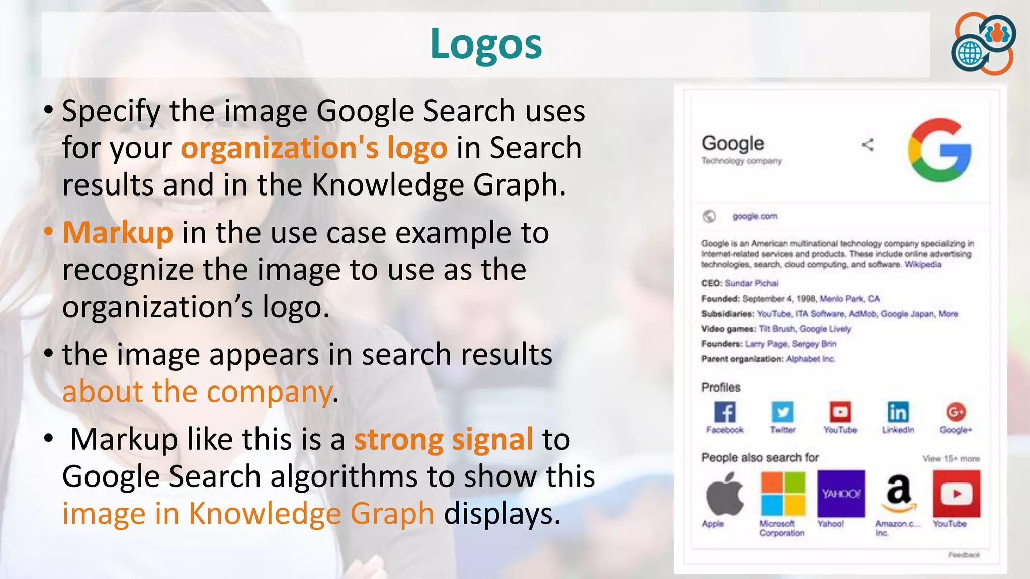 Logos
• Specify the image Google Search uses
for your organization's logo in Search
results and in the Knowledge Graph.
• Markup in the use case example to
recognize the image to use as the
organization’s logo.
• the image appears in search results
about the company.
• Markup like this is a strong signal to
Google Search algorithms to show this
image in Knowledge Graph displays.
 