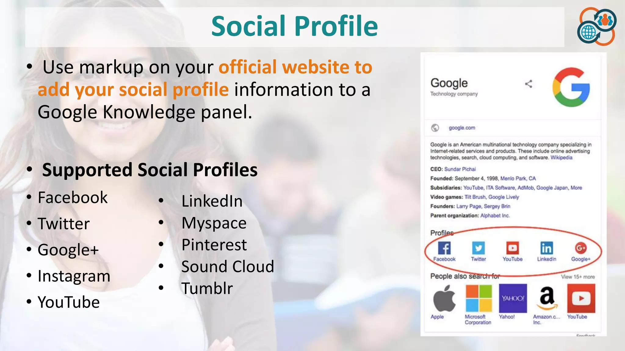 Social Profile
• Use markup on your official website to
add your social profile information to a
Google Knowledge panel.
• Supported Social Profiles
• Facebook
• Twitter
• Google+
• Instagram
• YouTube
• LinkedIn
• Myspace
• Pinterest
• Sound Cloud
• Tumblr
 