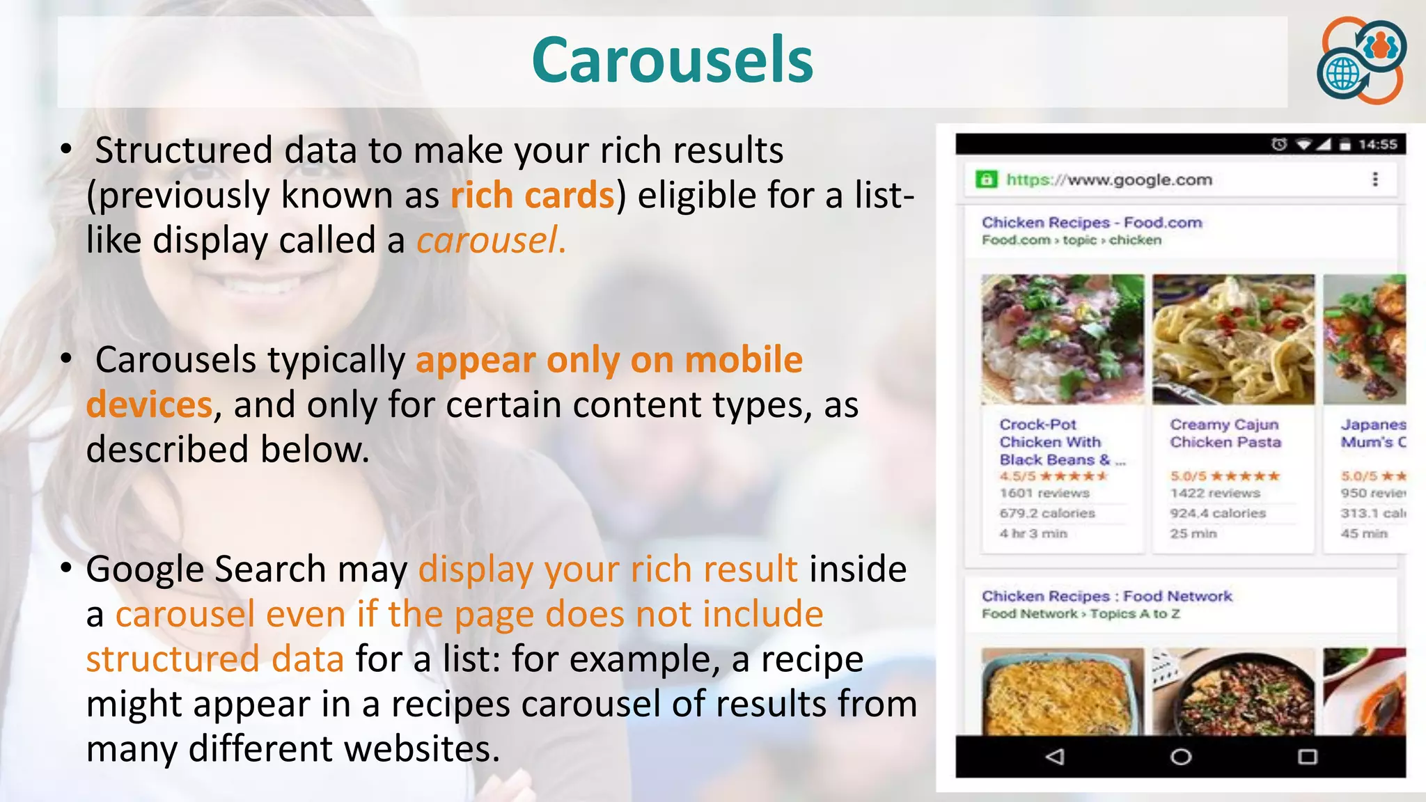 Carousels
• Structured data to make your rich results
(previously known as rich cards) eligible for a list-
like display called a carousel.
• Carousels typically appear only on mobile
devices, and only for certain content types, as
described below.
• Google Search may display your rich result inside
a carousel even if the page does not include
structured data for a list: for example, a recipe
might appear in a recipes carousel of results from
many different websites.
 