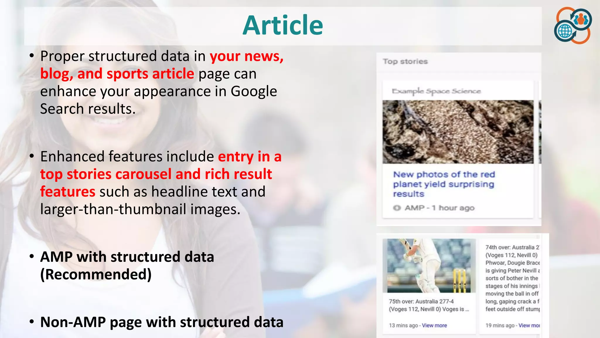 Article
• Proper structured data in your news,
blog, and sports article page can
enhance your appearance in Google
Search results.
• Enhanced features include entry in a
top stories carousel and rich result
features such as headline text and
larger-than-thumbnail images.
• AMP with structured data
(Recommended)
• Non-AMP page with structured data
 