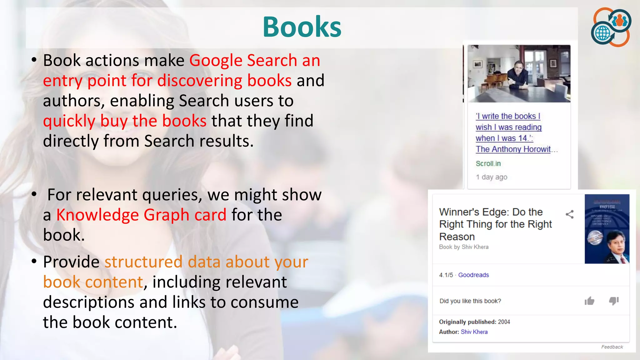 Books
• Book actions make Google Search an
entry point for discovering books and
authors, enabling Search users to
quickly buy the books that they find
directly from Search results.
• For relevant queries, we might show
a Knowledge Graph card for the
book.
• Provide structured data about your
book content, including relevant
descriptions and links to consume
the book content.
 