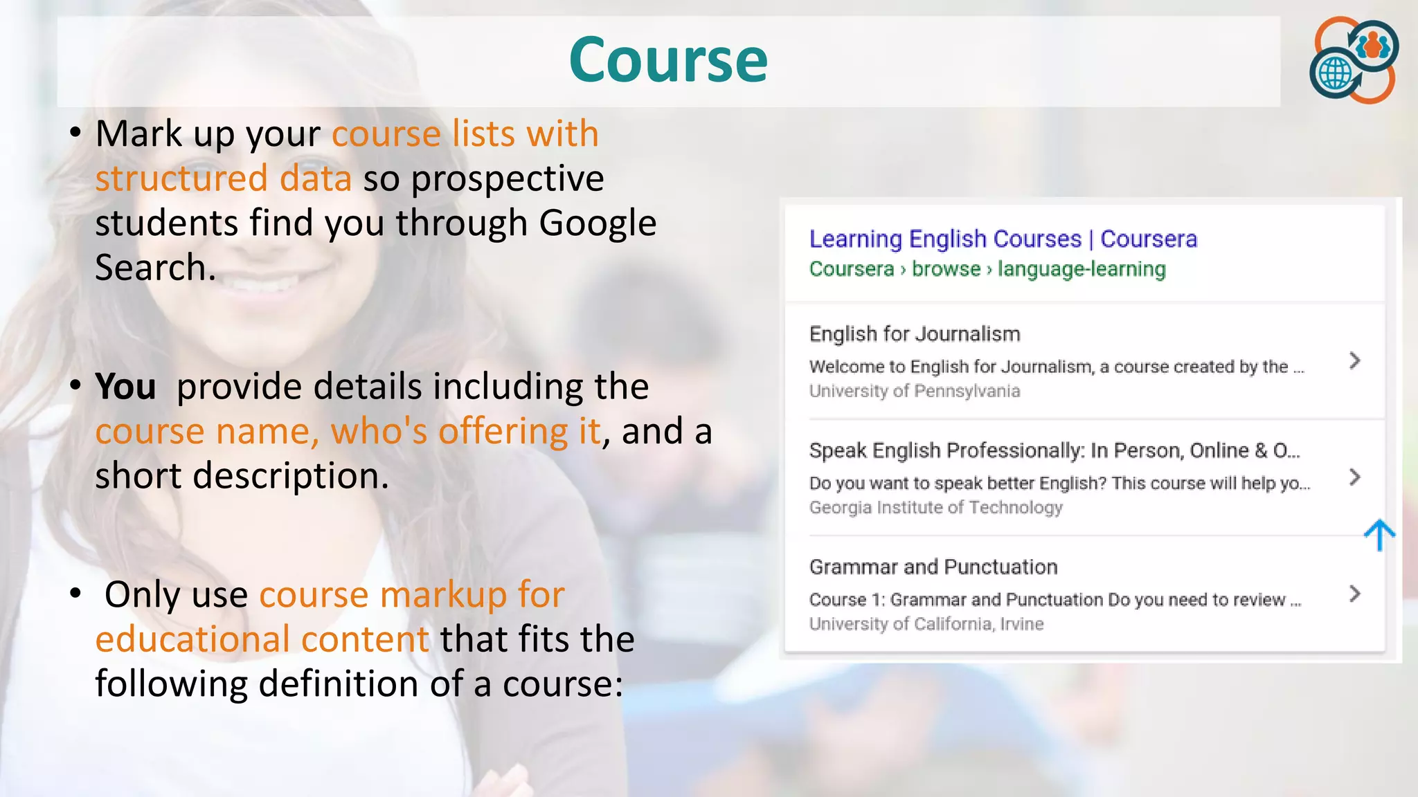 Course
• Mark up your course lists with
structured data so prospective
students find you through Google
Search.
• You provide details including the
course name, who's offering it, and a
short description.
• Only use course markup for
educational content that fits the
following definition of a course:
 