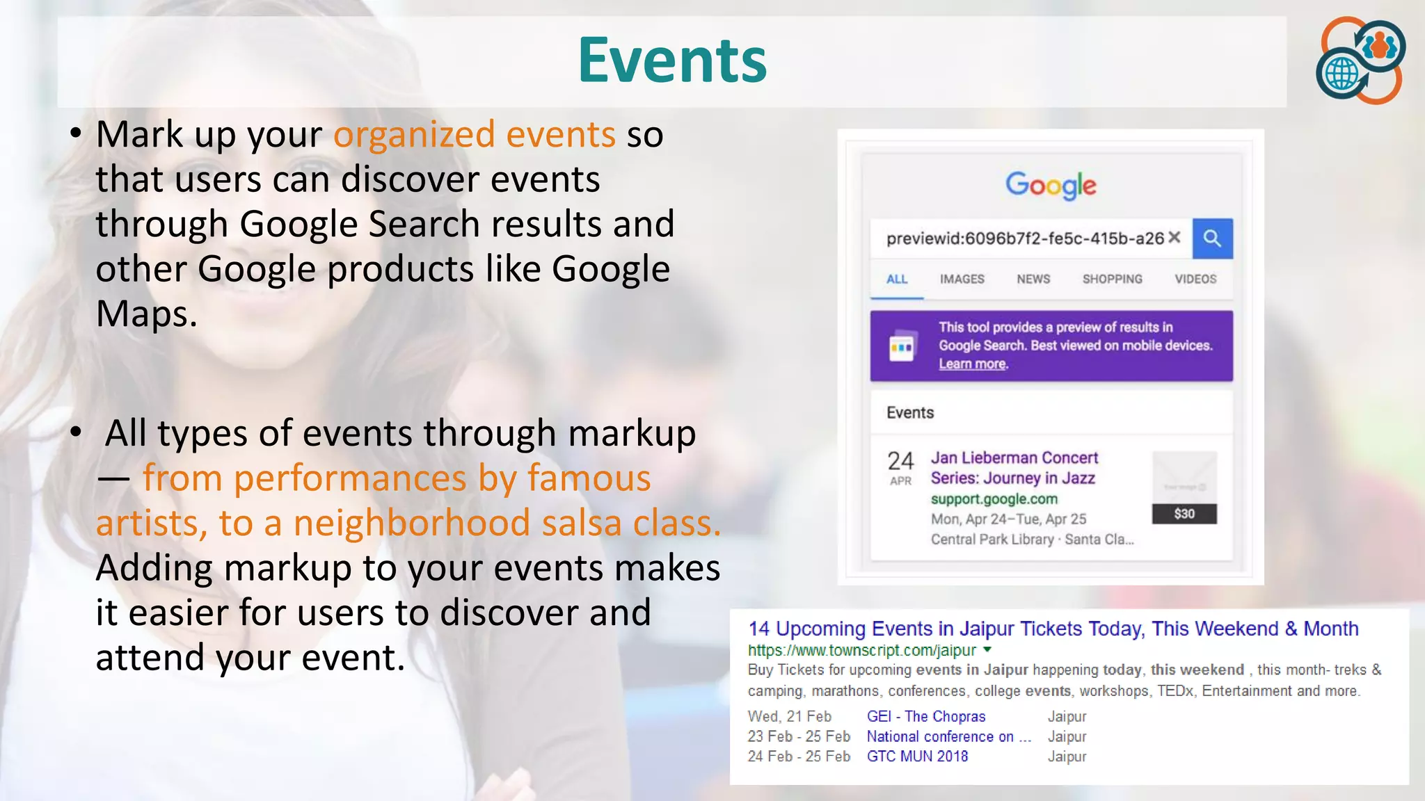 Events
• Mark up your organized events so
that users can discover events
through Google Search results and
other Google products like Google
Maps.
• All types of events through markup
— from performances by famous
artists, to a neighborhood salsa class.
Adding markup to your events makes
it easier for users to discover and
attend your event.
 