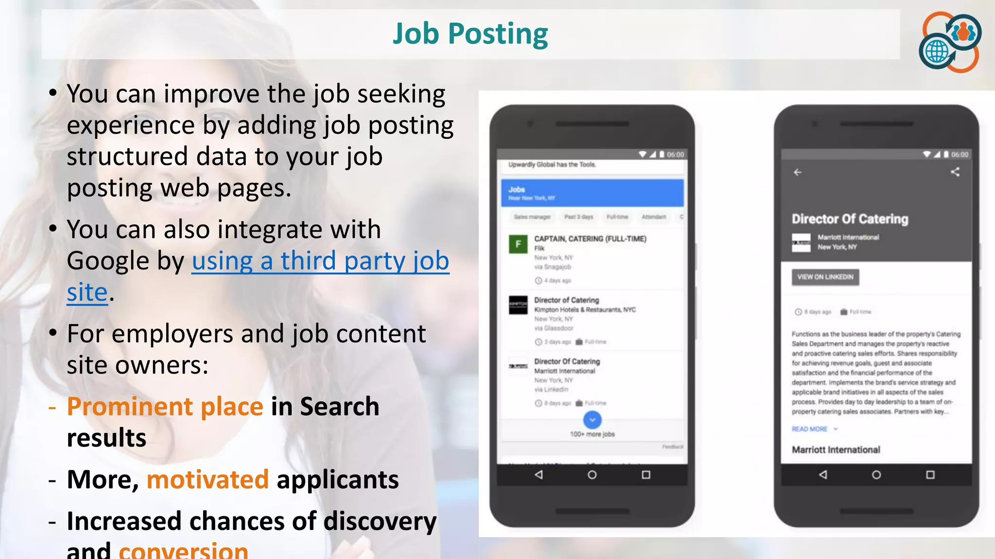 Job Posting
• You can improve the job seeking
experience by adding job posting
structured data to your job
posting web pages.
• You can also integrate with
Google by using a third party job
site.
• For employers and job content
site owners:
- Prominent place in Search
results
- More, motivated applicants
- Increased chances of discovery
 