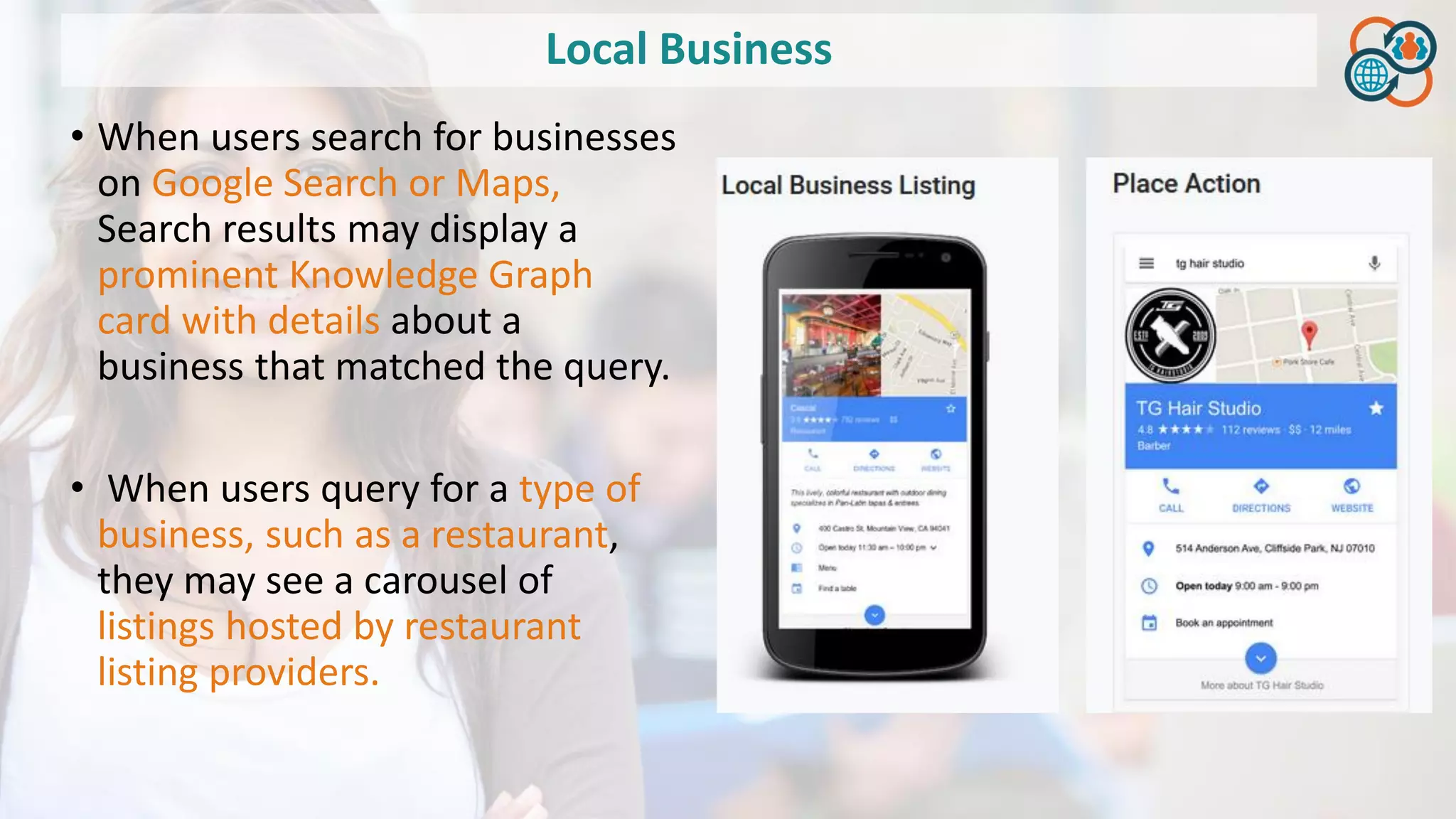 Local Business
• When users search for businesses
on Google Search or Maps,
Search results may display a
prominent Knowledge Graph
card with details about a
business that matched the query.
• When users query for a type of
business, such as a restaurant,
they may see a carousel of
listings hosted by restaurant
listing providers.
 