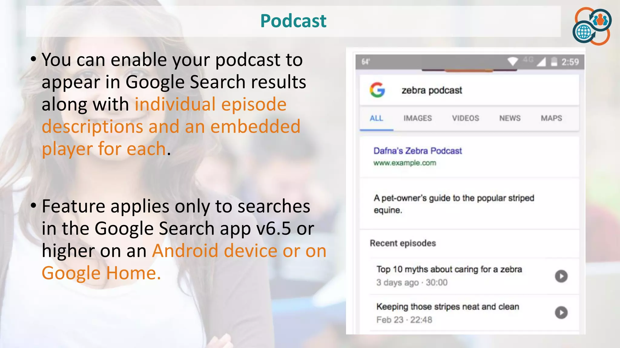 Podcast
• You can enable your podcast to
appear in Google Search results
along with individual episode
descriptions and an embedded
player for each.
• Feature applies only to searches
in the Google Search app v6.5 or
higher on an Android device or on
Google Home.
 