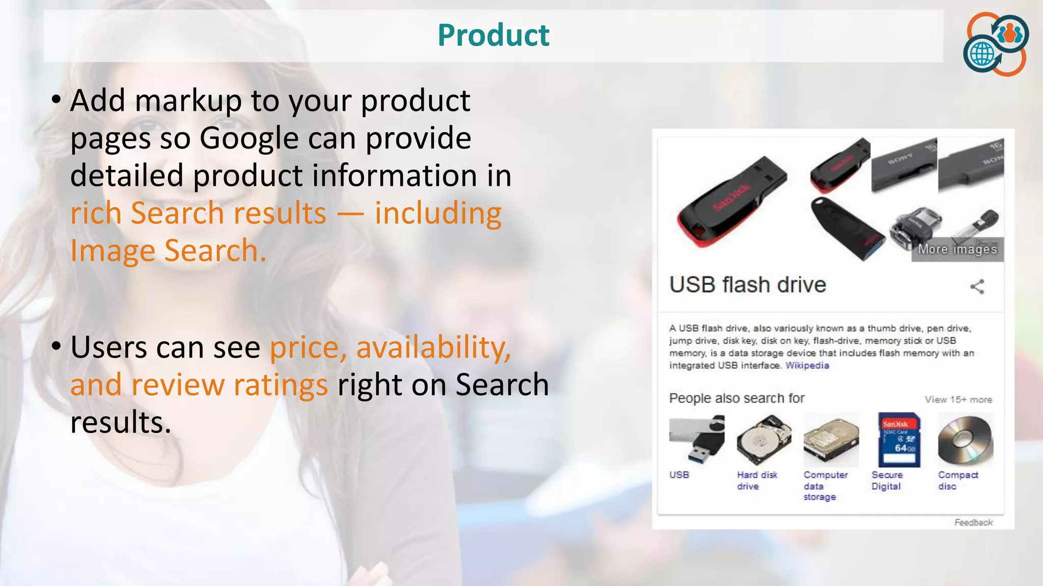 Product
• Add markup to your product
pages so Google can provide
detailed product information in
rich Search results — including
Image Search.
• Users can see price, availability,
and review ratings right on Search
results.
 