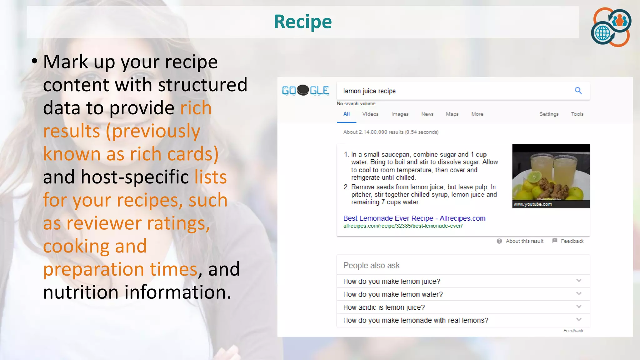 Recipe
• Mark up your recipe
content with structured
data to provide rich
results (previously
known as rich cards)
and host-specific lists
for your recipes, such
as reviewer ratings,
cooking and
preparation times, and
nutrition information.
 