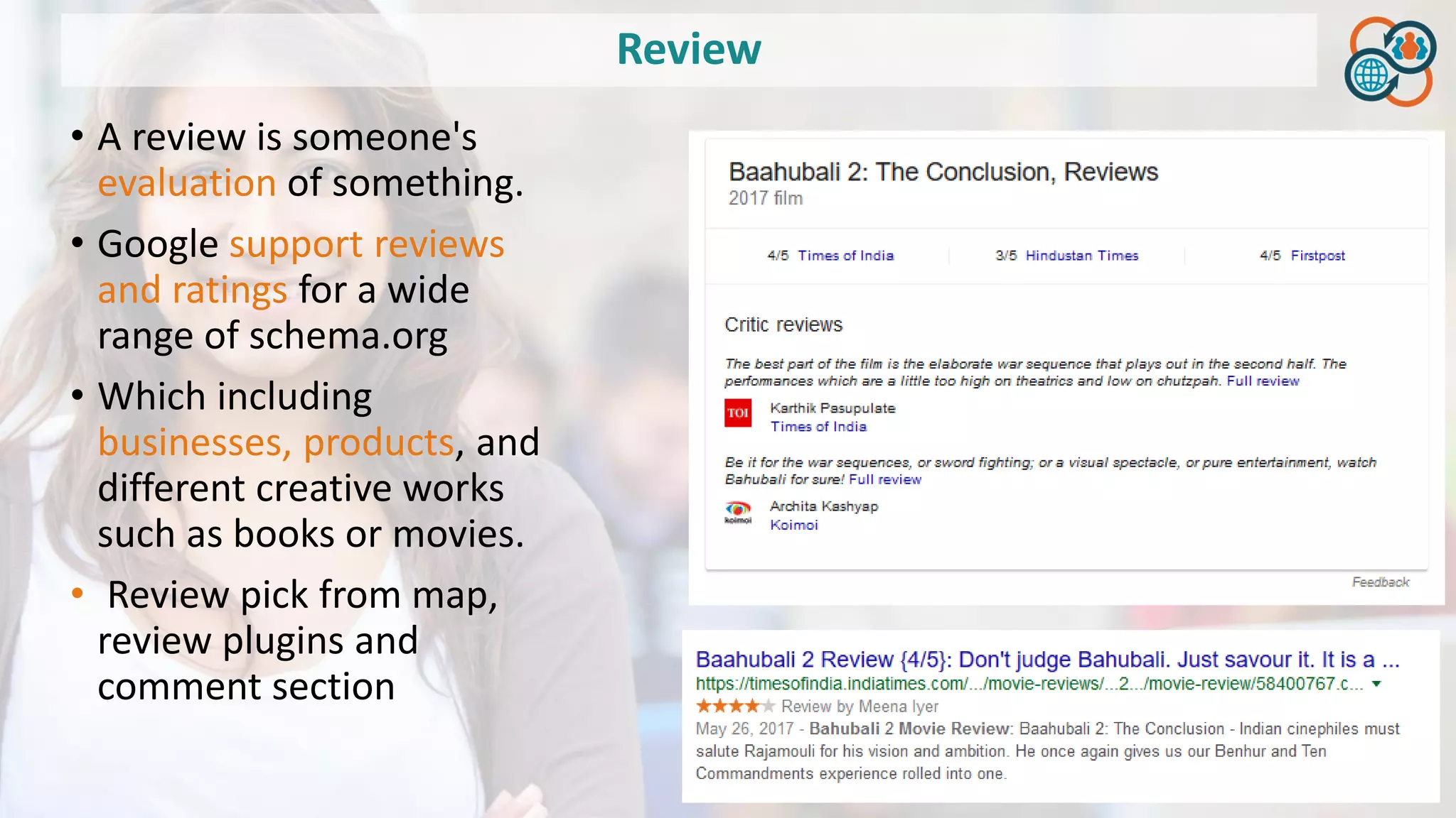 Review
• A review is someone's
evaluation of something.
• Google support reviews
and ratings for a wide
range of schema.org
• Which including
businesses, products, and
different creative works
such as books or movies.
• Review pick from map,
review plugins and
comment section
 