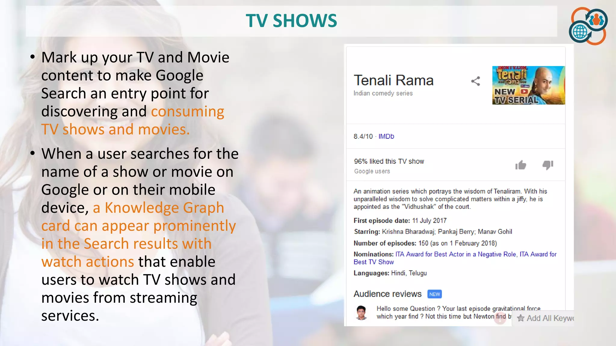 TV SHOWS
• Mark up your TV and Movie
content to make Google
Search an entry point for
discovering and consuming
TV shows and movies.
• When a user searches for the
name of a show or movie on
Google or on their mobile
device, a Knowledge Graph
card can appear prominently
in the Search results with
watch actions that enable
users to watch TV shows and
movies from streaming
services.
 
