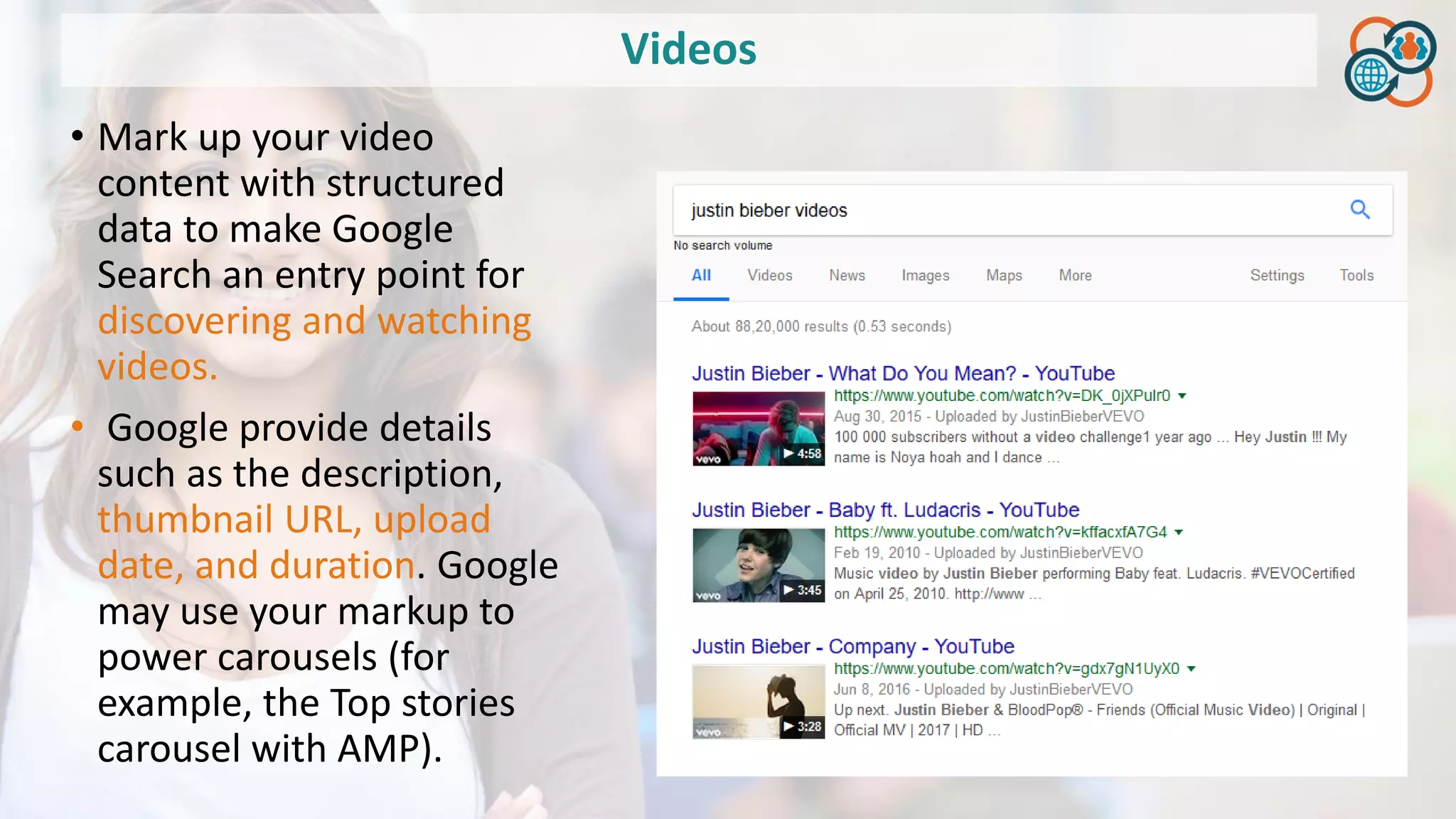 Videos
• Mark up your video
content with structured
data to make Google
Search an entry point for
discovering and watching
videos.
• Google provide details
such as the description,
thumbnail URL, upload
date, and duration. Google
may use your markup to
power carousels (for
example, the Top stories
carousel with AMP).
 
