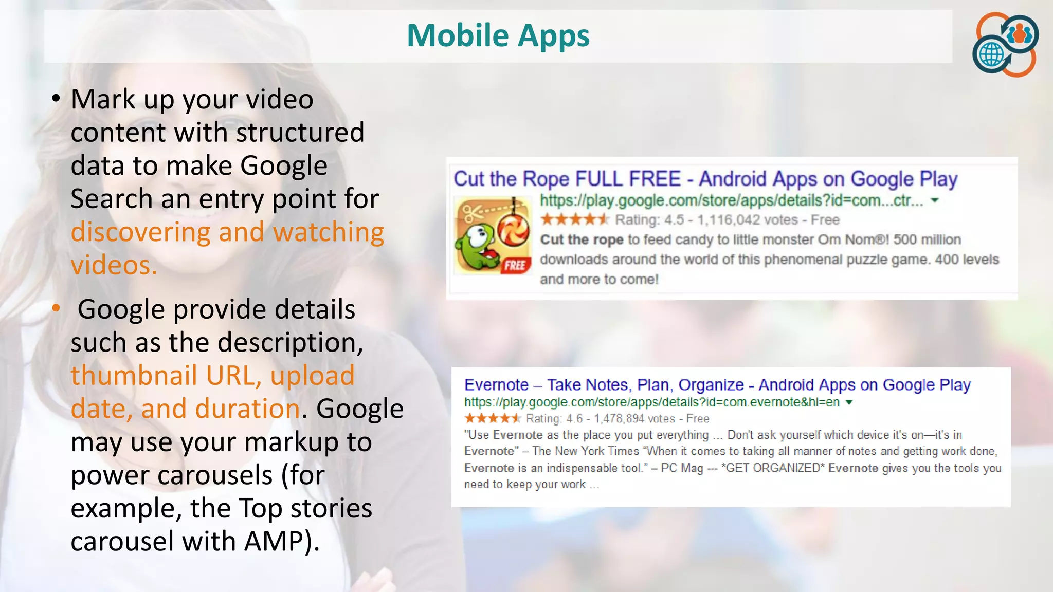 Mobile Apps
• Mark up your video
content with structured
data to make Google
Search an entry point for
discovering and watching
videos.
• Google provide details
such as the description,
thumbnail URL, upload
date, and duration. Google
may use your markup to
power carousels (for
example, the Top stories
carousel with AMP).
 
