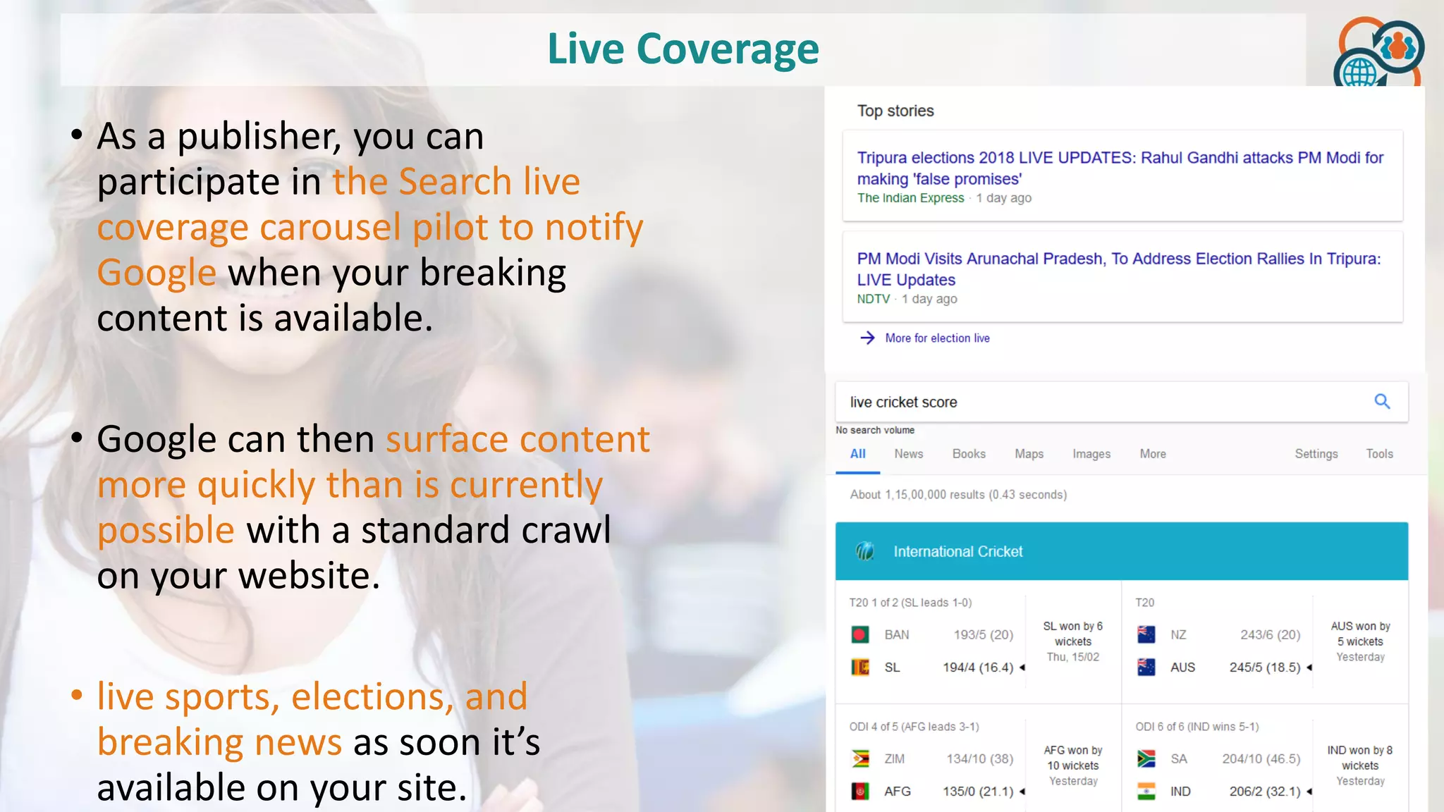 Live Coverage
• As a publisher, you can
participate in the Search live
coverage carousel pilot to notify
Google when your breaking
content is available.
• Google can then surface content
more quickly than is currently
possible with a standard crawl
on your website.
• live sports, elections, and
breaking news as soon it’s
available on your site.
 
