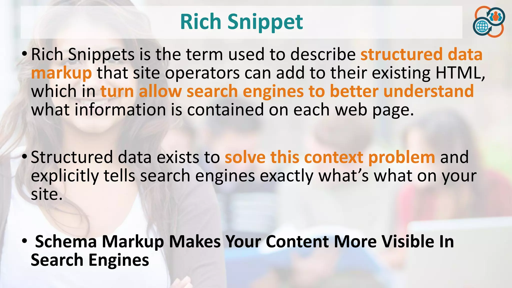 Rich Snippet
•Rich Snippets is the term used to describe structured data
markup that site operators can add to their existing HTML,
which in turn allow search engines to better understand
what information is contained on each web page.
•Structured data exists to solve this context problem and
explicitly tells search engines exactly what’s what on your
site.
• Schema Markup Makes Your Content More Visible In
Search Engines
 