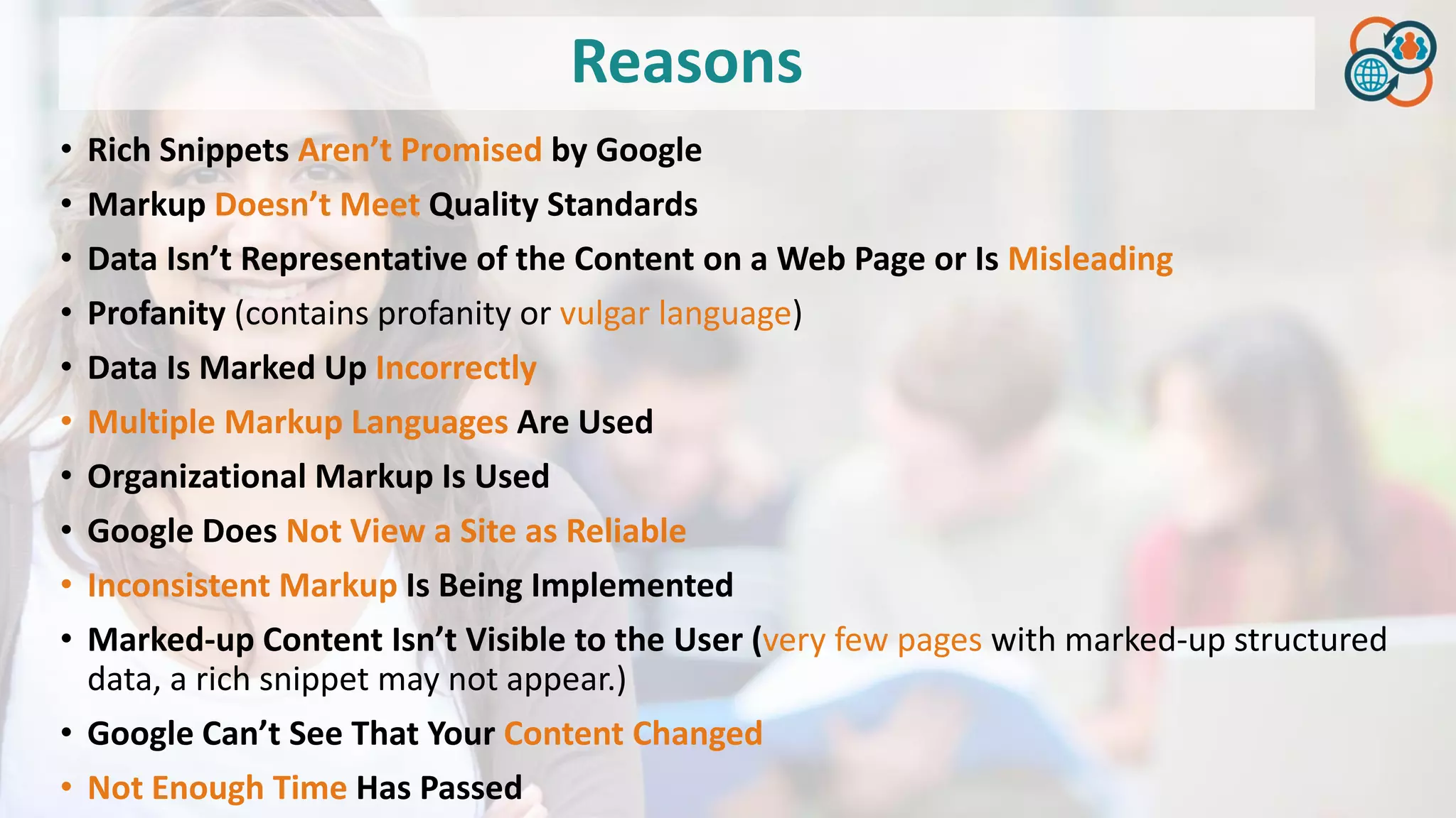 Reasons
• Rich Snippets Aren’t Promised by Google
• Markup Doesn’t Meet Quality Standards
• Data Isn’t Representative of the Content on a Web Page or Is Misleading
• Profanity (contains profanity or vulgar language)
• Data Is Marked Up Incorrectly
• Multiple Markup Languages Are Used
• Organizational Markup Is Used
• Google Does Not View a Site as Reliable
• Inconsistent Markup Is Being Implemented
• Marked-up Content Isn’t Visible to the User (very few pages with marked-up structured
data, a rich snippet may not appear.)
• Google Can’t See That Your Content Changed
• Not Enough Time Has Passed
 