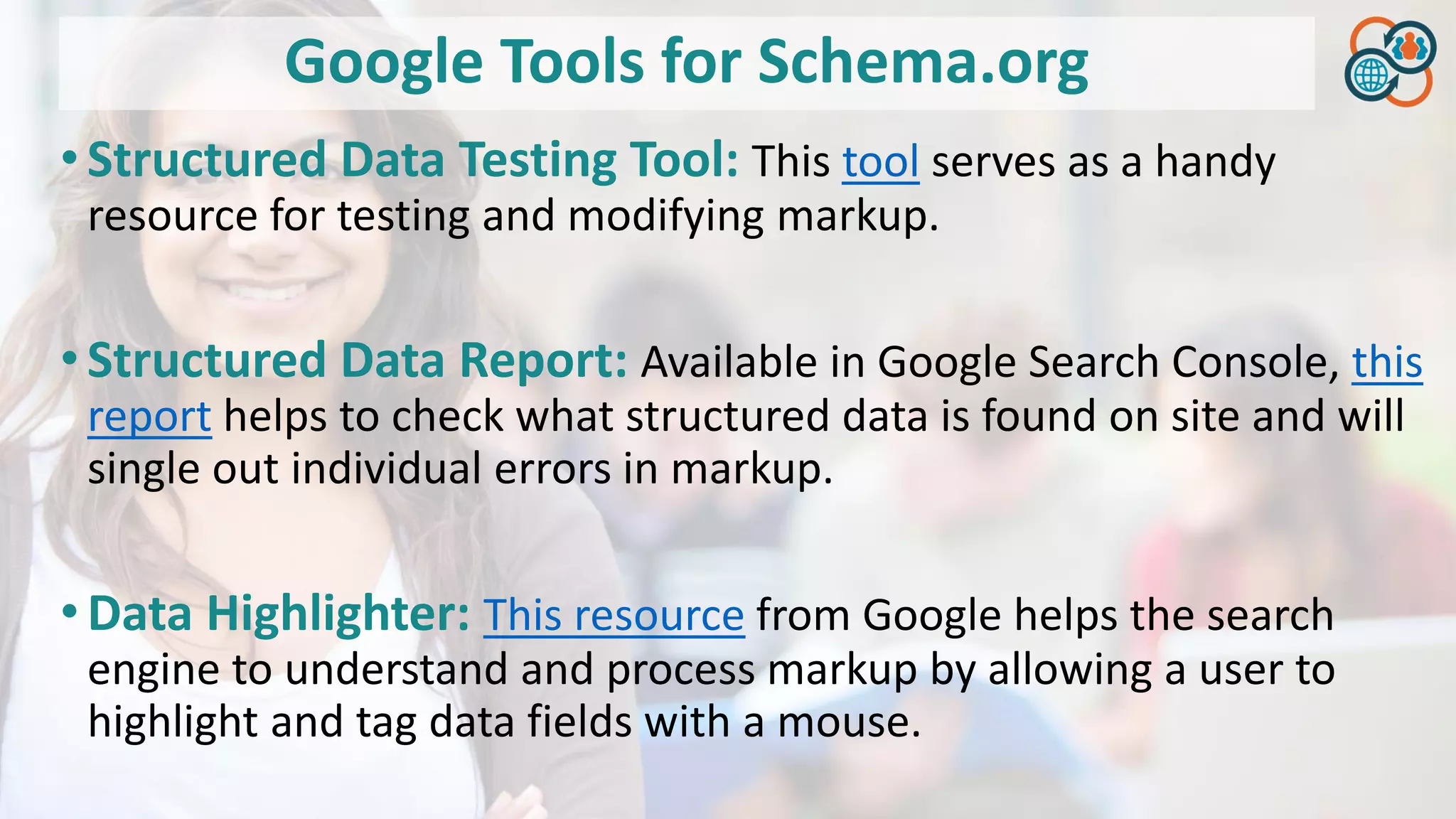 Google Tools for Schema.org
•Structured Data Testing Tool: This tool serves as a handy
resource for testing and modifying markup.
•Structured Data Report: Available in Google Search Console, this
report helps to check what structured data is found on site and will
single out individual errors in markup.
•Data Highlighter: This resource from Google helps the search
engine to understand and process markup by allowing a user to
highlight and tag data fields with a mouse.
 