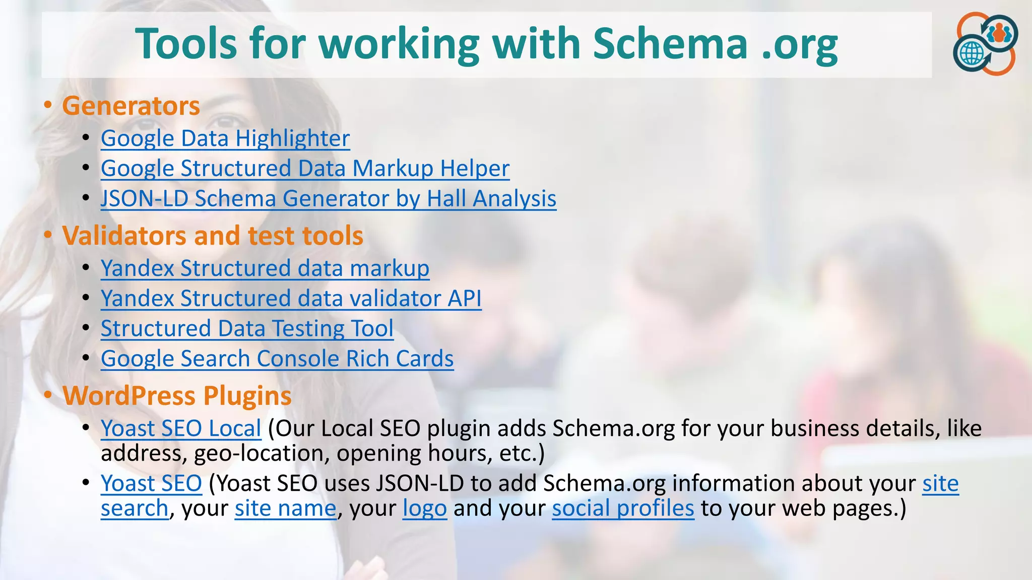 Tools for working with Schema .org
• Generators
• Google Data Highlighter
• Google Structured Data Markup Helper
• JSON-LD Schema Generator by Hall Analysis
• Validators and test tools
• Yandex Structured data markup
• Yandex Structured data validator API
• Structured Data Testing Tool
• Google Search Console Rich Cards
• WordPress Plugins
• Yoast SEO Local (Our Local SEO plugin adds Schema.org for your business details, like
address, geo-location, opening hours, etc.)
• Yoast SEO (Yoast SEO uses JSON-LD to add Schema.org information about your site
search, your site name, your logo and your social profiles to your web pages.)
 