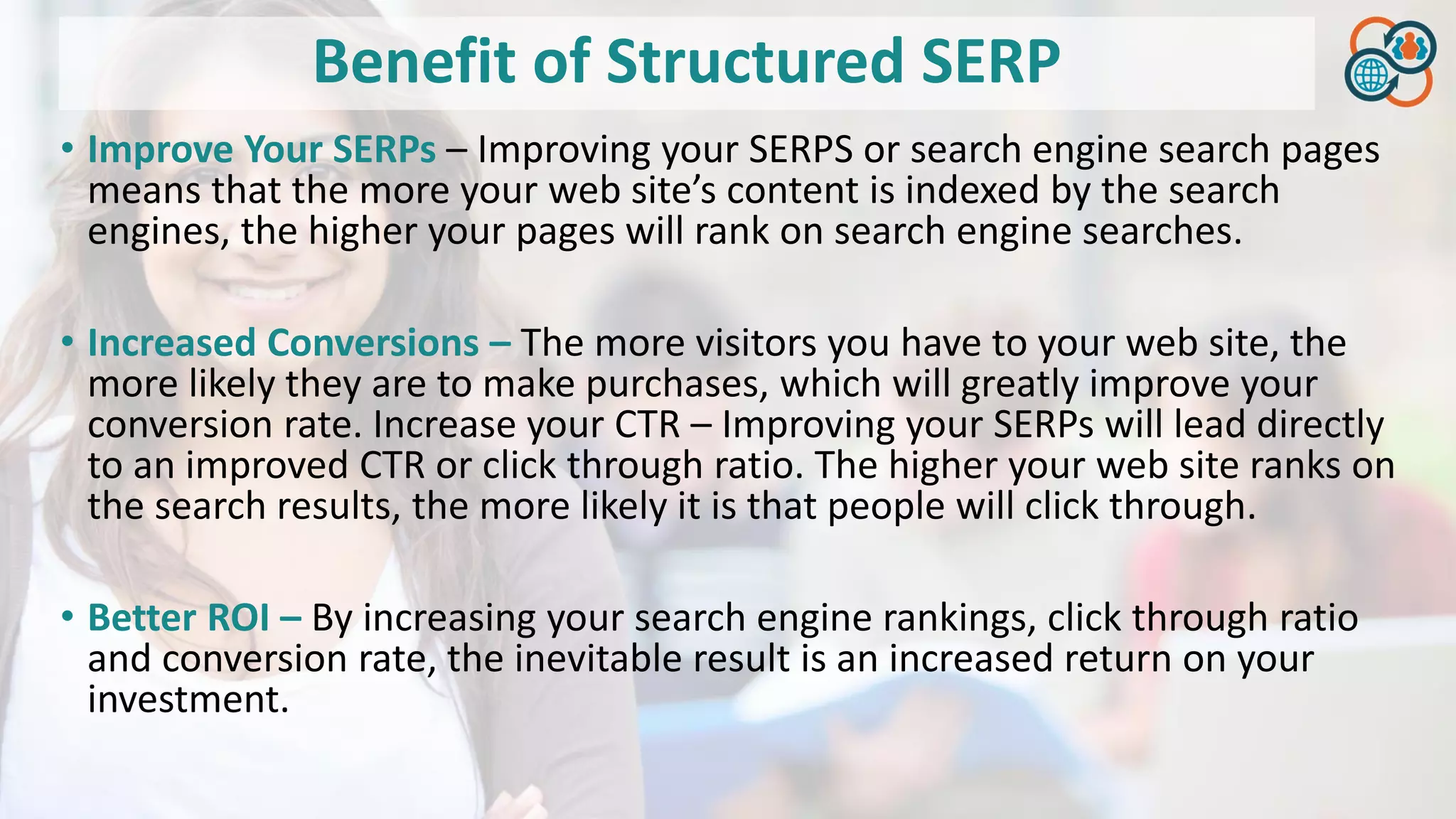 Benefit of Structured SERP
• Improve Your SERPs – Improving your SERPS or search engine search pages
means that the more your web site’s content is indexed by the search
engines, the higher your pages will rank on search engine searches.
• Increased Conversions – The more visitors you have to your web site, the
more likely they are to make purchases, which will greatly improve your
conversion rate. Increase your CTR – Improving your SERPs will lead directly
to an improved CTR or click through ratio. The higher your web site ranks on
the search results, the more likely it is that people will click through.
• Better ROI – By increasing your search engine rankings, click through ratio
and conversion rate, the inevitable result is an increased return on your
investment.
 