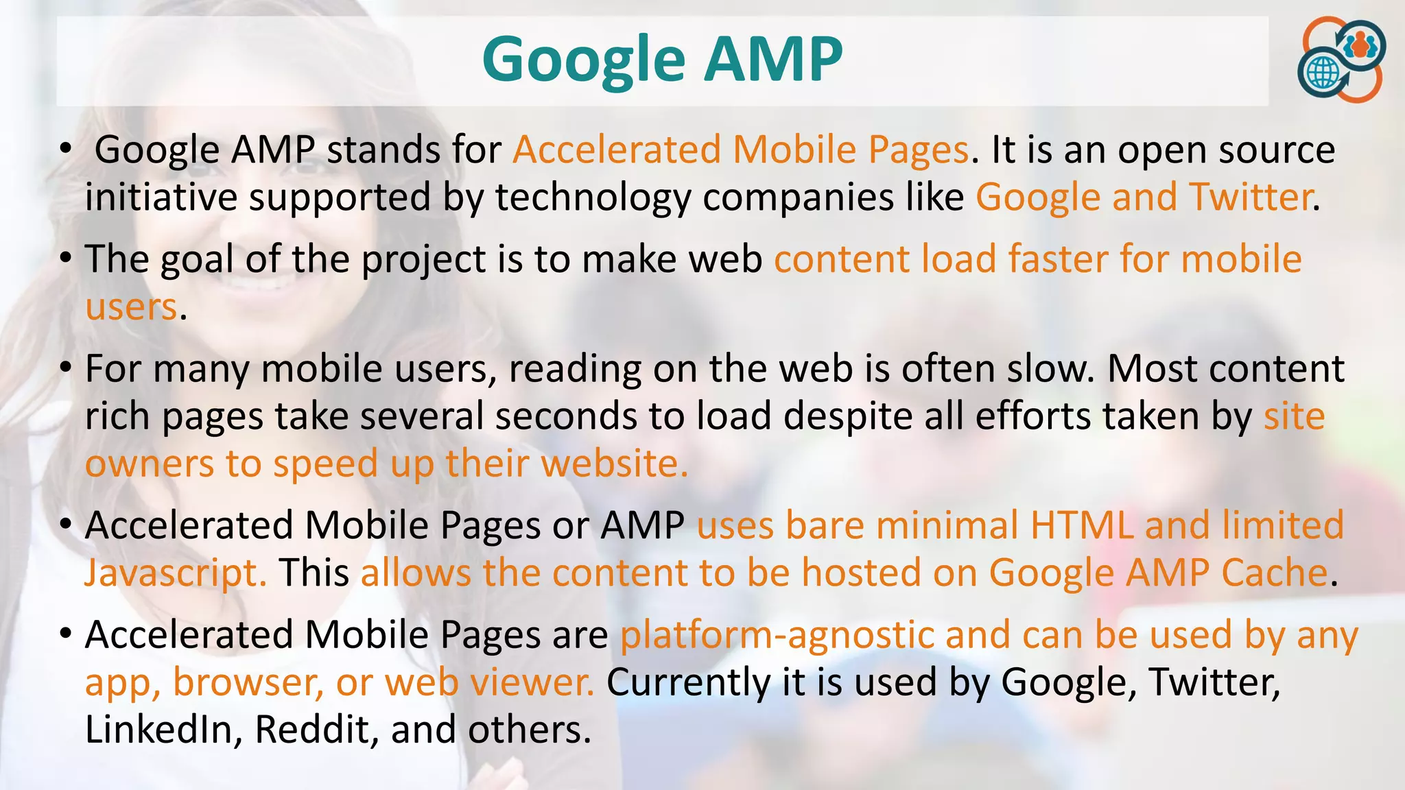 Google AMP
• Google AMP stands for Accelerated Mobile Pages. It is an open source
initiative supported by technology companies like Google and Twitter.
• The goal of the project is to make web content load faster for mobile
users.
• For many mobile users, reading on the web is often slow. Most content
rich pages take several seconds to load despite all efforts taken by site
owners to speed up their website.
• Accelerated Mobile Pages or AMP uses bare minimal HTML and limited
Javascript. This allows the content to be hosted on Google AMP Cache.
• Accelerated Mobile Pages are platform-agnostic and can be used by any
app, browser, or web viewer. Currently it is used by Google, Twitter,
LinkedIn, Reddit, and others.
 