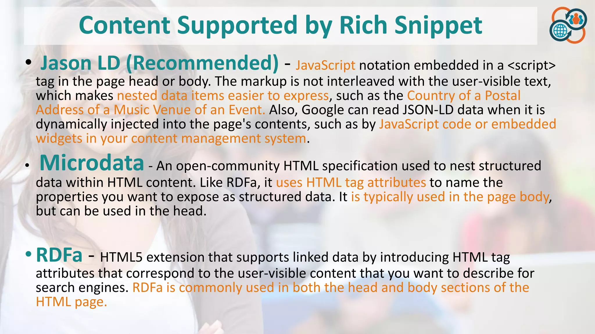 Content Supported by Rich Snippet
• Jason LD (Recommended) - JavaScript notation embedded in a <script>
tag in the page head or body. The markup is not interleaved with the user-visible text,
which makes nested data items easier to express, such as the Country of a Postal
Address of a Music Venue of an Event. Also, Google can read JSON-LD data when it is
dynamically injected into the page's contents, such as by JavaScript code or embedded
widgets in your content management system.
• Microdata- An open-community HTML specification used to nest structured
data within HTML content. Like RDFa, it uses HTML tag attributes to name the
properties you want to expose as structured data. It is typically used in the page body,
but can be used in the head.
•RDFa - HTML5 extension that supports linked data by introducing HTML tag
attributes that correspond to the user-visible content that you want to describe for
search engines. RDFa is commonly used in both the head and body sections of the
HTML page.
 