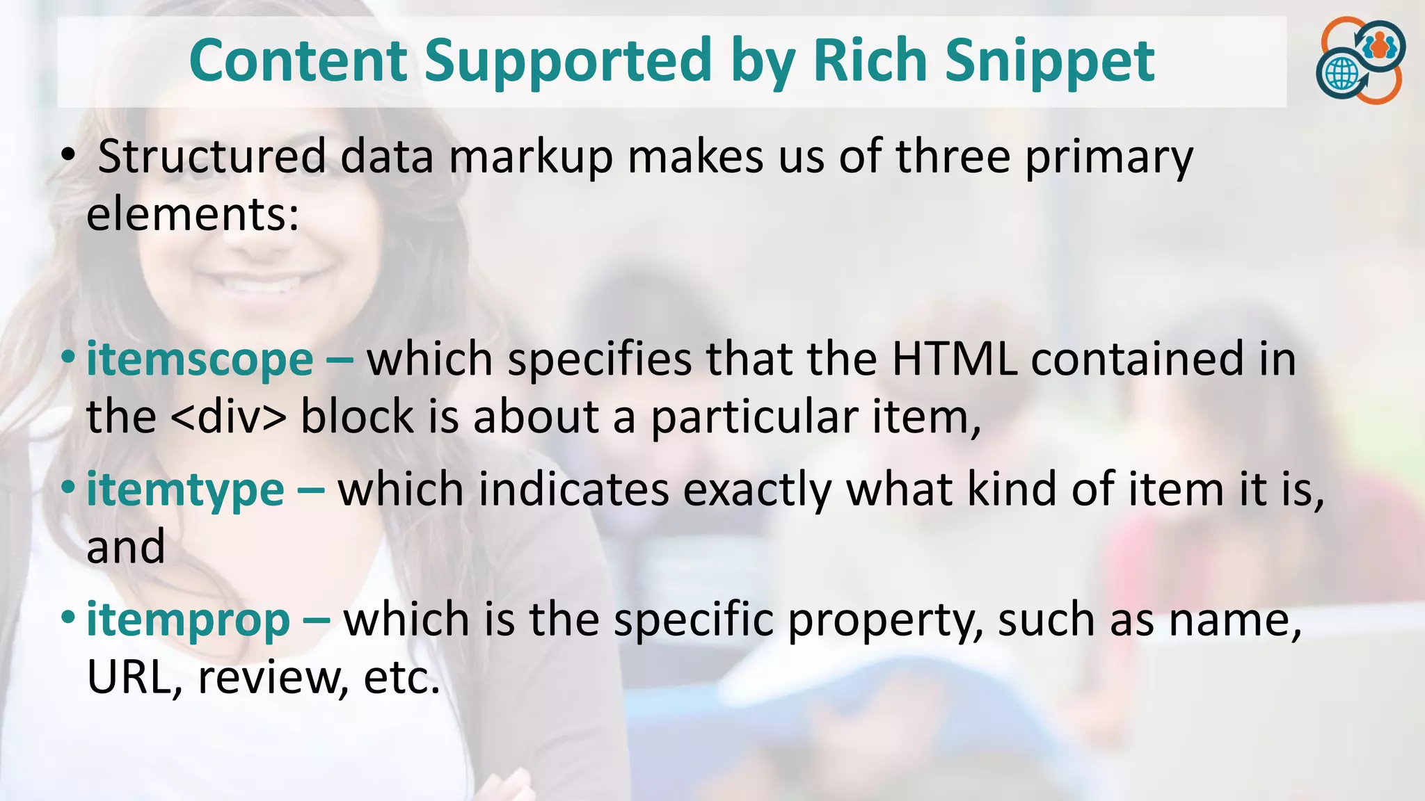 Content Supported by Rich Snippet
• Structured data markup makes us of three primary
elements:
•itemscope – which specifies that the HTML contained in
the <div> block is about a particular item,
•itemtype – which indicates exactly what kind of item it is,
and
•itemprop – which is the specific property, such as name,
URL, review, etc.
 