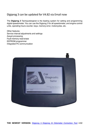 Digiprog 3 can be updated for V4.82 via Email now

The Digiprog 3 Tachojustiergerat is the leading system for setting and programming
digital speedometer. You can use the Digiprog 3 for all speedometer, and engine control
units, operating hours counter, keys, memory error, motorcycles, etc.

Other features:
Service interval adjustments and settings
Assyst processing
Fault memory read-erase
EEPROM programmer
Integrated PC communication




THE NEWEST VERSION: Digiprog 3 Digiprog III Odometer Correction Tool 4.82
 