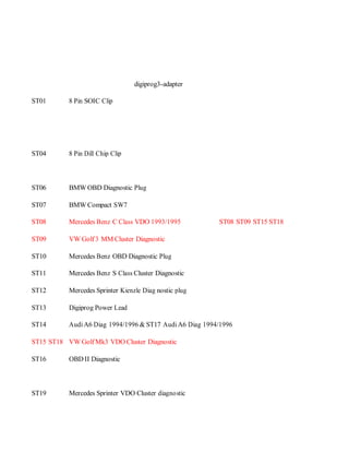 digiprog3-adapter 
ST01 8 Pin SOIC Clip 
ST04 8 Pin Dill Chip Clip 
ST06 BMW OBD Diagnostic Plug 
ST07 BMW Compact SW7 
ST08 Mercedes Benz C Class VDO 1993/1995 ST08 ST09 ST15 ST18 
ST09 VW Golf 3 MM Cluster Diagnostic 
ST10 Mercedes Benz OBD Diagnostic Plug 
ST11 Mercedes Benz S Class Cluster Diagnostic 
ST12 Mercedes Sprinter Kienzle Diag nostic plug 
ST13 Digiprog Power Lead 
ST14 Audi A6 Diag 1994/1996 & ST17 Audi A6 Diag 1994/1996 
ST15 ST18 VW Golf Mk3 VDO Cluster Diagnostic 
ST16 OBD II Diagnostic 
ST19 Mercedes Sprinter VDO Cluster diagnostic 
 