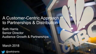 A Customer-Centric Approach
to Partnerships & Distribution
March 2018
Seth Harris
Senior Director
Audience Growth & Partnerships
@sethjharris
 