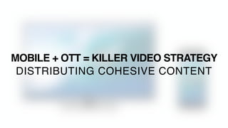MOBILE + OTT = KILLER VIDEO STRATEGY
DISTRIBUTING COHESIVE CONTENT
 