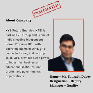 About Company
XYZ Future Energies (XFE) is
part of XYZ Group and is one of
India's leading Independent
Power Producer (IPP) with
operating plants in wind, grid-
connected solar, and rooftop
solar. XFE provides clean power
to industries, businesses,
educational institutes, non-
profits, and governmental
organizations. Name - Mr. Saurabh Dubey
Designation - Deputy
Manager – Quality


 