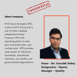 About Company
XYZ Future Energies (XFE)
is part of XYZ Group and is
one of India's leading
Independent Power
Producer (IPP) with
operating plants in wind,
grid-connected solar, and
rooftop solar. XFE provides
clean power to industries,
businesses, educational
institutes, non-profits, and
governmental organizations. Name - Mr. Saurabh Dubey
Designation - Deputy
Manager – Quality


 