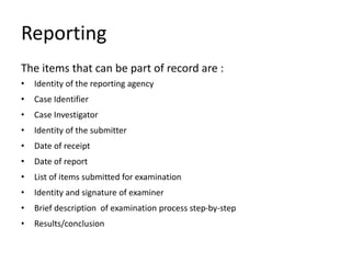 Reporting
The items that can be part of record are :
• Identity of the reporting agency
• Case Identifier
• Case Investigator
• Identity of the submitter
• Date of receipt
• Date of report
• List of items submitted for examination
• Identity and signature of examiner
• Brief description of examination process step-by-step
• Results/conclusion
 