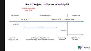 Het BGT traject - veel keuzes en weinig tijd
voortraject transitietraject beheerfase
Juni 2014 Oktober 2015 1 januari 2016
wat wil ik ?
hoe ga ik dat doen ?
opschonen, aanvullen, opbouwen,
objectgericht maken, IMGeo coderen en controleren
voorbereiding
op beheer
3 maanden
16 maanden
3 maanden
in beheer nemen
van de BGT
Inleveren detailplan
1 juli 2014
 