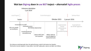 Wat kan Digireg doen in uw BGT traject – alternatief Agile proces
voortraject transitietraject beheerfase
heden Oktober 2015 1 januari 2016
introductiecursus BGT
ambitiedocument
BGT/IMGeo objectenlijst
opbouw BGT deel
visie opstellen
plan van aanpak
op hoofdlijnen
implementatie
functie
softwarekeuze
testen
procesbeschrijving
Fysiek beheren
van de BGT gegevens
+
mutatiesignalering
stereokartering
IMGeo opbouw
controle gegevens
veldinventarisatie
Een datascan wordt gemaakt door de opdrachtnemer zodat hij de kosten kan bepalen.
Technische transitie opdelen in twee delen. Eerst BGT opbouwen, daarna verrijken met IMGeo.
Inleveren detailplan
1 juli 2014
 