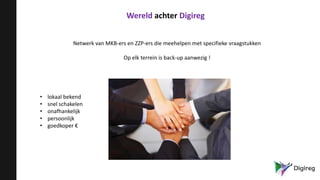 Wereld achter Digireg
Netwerk van MKB-ers en ZZP-ers die meehelpen met specifieke vraagstukken
Op elk terrein is back-up aanwezig !
• lokaal bekend
• snel schakelen
• onafhankelijk
• persoonlijk
• goedkoper €
 